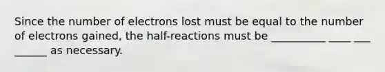 Since the number of electrons lost must be equal to the number of electrons gained, the half-reactions must be __________ ____ ___ ______ as necessary.