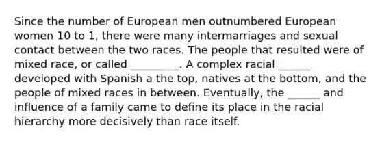 Since the number of European men outnumbered European women 10 to 1, there were many intermarriages and sexual contact between the two races. The people that resulted were of mixed race, or called _________. A complex racial ______ developed with Spanish a the top, natives at the bottom, and the people of mixed races in between. Eventually, the ______ and influence of a family came to define its place in the racial hierarchy more decisively than race itself.