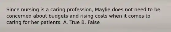 Since nursing is a caring profession, Maylie does not need to be concerned about budgets and rising costs when it comes to caring for her patients. A. True B. False