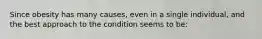 Since obesity has many causes, even in a single individual, and the best approach to the condition seems to be:
