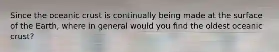 Since the oceanic crust is continually being made at the surface of the Earth, where in general would you find the oldest oceanic crust?