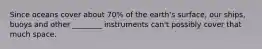 Since oceans cover about 70% of the earth's surface, our ships, buoys and other ________ instruments can't possibly cover that much space.