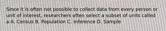 Since it is often not possible to collect data from every person or unit of interest, researchers often select a subset of units called a A. Census B. Population C. Inference D. Sample