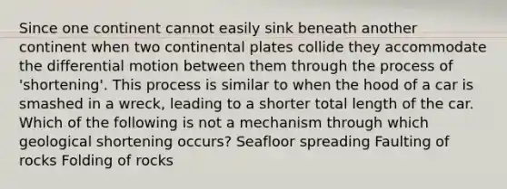 Since one continent cannot easily sink beneath another continent when two continental plates collide they accommodate the differential motion between them through the process of 'shortening'. This process is similar to when the hood of a car is smashed in a wreck, leading to a shorter total length of the car. Which of the following is not a mechanism through which geological shortening occurs? Seafloor spreading Faulting of rocks Folding of rocks