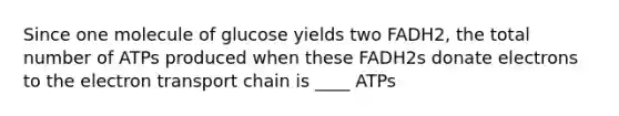 Since one molecule of glucose yields two FADH2, the total number of ATPs produced when these FADH2s donate electrons to the electron transport chain is ____ ATPs