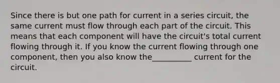 Since there is but one path for current in a series circuit, the same current must flow through each part of the circuit. This means that each component will have the circuit's total current flowing through it. If you know the current flowing through one component, then you also know the__________ current for the circuit.