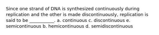 Since one strand of DNA is synthesized continuously during replication and the other is made discontinuously, replication is said to be ___________. a. continuous c. discontinuous e. semicontinuous b. hemicontinuous d. semidiscontinuous