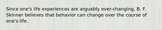 Since one's life experiences are arguably ever-changing, B. F. Skinner believes that behavior can change over the course of one's life.