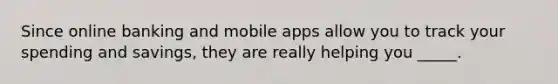 Since online banking and mobile apps allow you to track your spending and savings, they are really helping you _____.