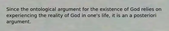 Since the ontological argument for the existence of God relies on experiencing the reality of God in one's life, it is an a posteriori argument.