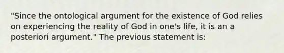 "Since the ontological argument for the existence of God relies on experiencing the reality of God in one's life, it is an a posteriori argument." The previous statement is: