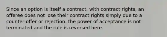 Since an option is itself a contract, with contract rights, an offeree does not lose their contract rights simply due to a counter-offer or rejection. the power of acceptance is not terminated and the rule is reversed here.