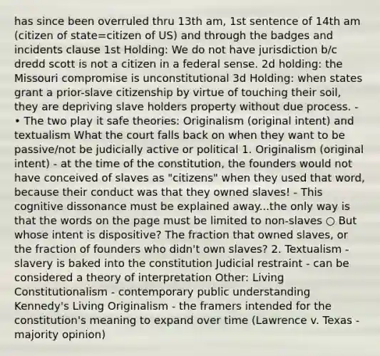 has since been overruled thru 13th am, 1st sentence of 14th am (citizen of state=citizen of US) and through the badges and incidents clause 1st Holding: We do not have jurisdiction b/c dredd scott is not a citizen in a federal sense. 2d holding: the Missouri compromise is unconstitutional 3d Holding: when states grant a prior-slave citizenship by virtue of touching their soil, they are depriving slave holders property without due process. - • The two play it safe theories: Originalism (original intent) and textualism What the court falls back on when they want to be passive/not be judicially active or political 1. Originalism (original intent) - at the time of the constitution, the founders would not have conceived of slaves as "citizens" when they used that word, because their conduct was that they owned slaves! - This cognitive dissonance must be explained away...the only way is that the words on the page must be limited to non-slaves ○ But whose intent is dispositive? The fraction that owned slaves, or the fraction of founders who didn't own slaves? 2. Textualism - slavery is baked into the constitution Judicial restraint - can be considered a theory of interpretation Other: Living Constitutionalism - contemporary public understanding Kennedy's Living Originalism - the framers intended for the constitution's meaning to expand over time (Lawrence v. Texas - majority opinion)