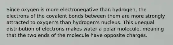 Since oxygen is more electronegative than hydrogen, the electrons of the covalent bonds between them are more strongly attracted to oxygen's than hydrogen's nucleus. This unequal distribution of electrons makes water a polar molecule, meaning that the two ends of the molecule have opposite charges.