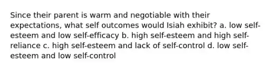 Since their parent is warm and negotiable with their expectations, what self outcomes would Isiah exhibit? a. low self-esteem and low self-efficacy b. high self-esteem and high self-reliance c. high self-esteem and lack of self-control d. low self-esteem and low self-control