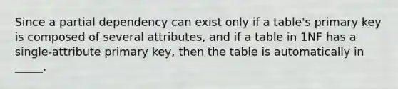 Since a partial dependency can exist only if a table's primary key is composed of several attributes, and if a table in 1NF has a single-attribute primary key, then the table is automatically in _____.