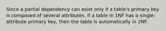 Since a partial dependency can exist only if a table's primary key is composed of several attributes, if a table in 1NF has a single-attribute primary key, then the table is automatically in 2NF.