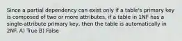 Since a partial dependency can exist only if a table's primary key is composed of two or more attributes, if a table in 1NF has a single-attribute primary key, then the table is automatically in 2NF. A) True B) False