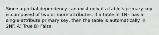 Since a partial dependency can exist only if a table's primary key is composed of two or more attributes, if a table in 1NF has a single-attribute primary key, then the table is automatically in 2NF. A) True B) False