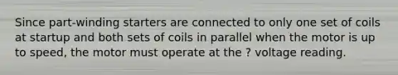 Since part-winding starters are connected to only one set of coils at startup and both sets of coils in parallel when the motor is up to speed, the motor must operate at the ? voltage reading.