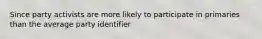 Since party activists are more likely to participate in primaries than the average party identifier