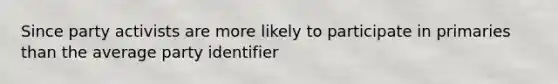 Since party activists are more likely to participate in primaries than the average party identifier