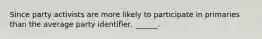 Since party activists are more likely to participate in primaries than the average party identifier, ______.