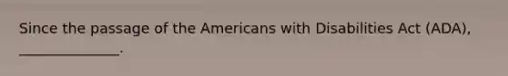 Since the passage of the Americans with Disabilities Act (ADA), ______________.