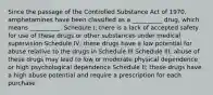 Since the passage of the Controlled Substance Act of 1970, amphetamines have been classified as a __________ drug, which means __________. Schedule I; there is a lack of accepted safety for use of these drugs or other substances under medical supervision Schedule IV; these drugs have a low potential for abuse relative to the drugs in Schedule III Schedule III; abuse of these drugs may lead to low or moderate physical dependence or high psychological dependence Schedule II; these drugs have a high abuse potential and require a prescription for each purchase