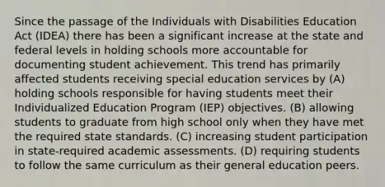 Since the passage of the Individuals with Disabilities Education Act (IDEA) there has been a significant increase at the state and federal levels in holding schools more accountable for documenting student achievement. This trend has primarily affected students receiving special education services by (A) holding schools responsible for having students meet their Individualized Education Program (IEP) objectives. (B) allowing students to graduate from high school only when they have met the required state standards. (C) increasing student participation in state-required academic assessments. (D) requiring students to follow the same curriculum as their general education peers.