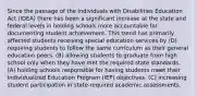 Since the passage of the Individuals with Disabilities Education Act (IDEA) there has been a significant increase at the state and federal levels in holding schools more accountable for documenting student achievement. This trend has primarily affected students receiving special education services by (D) requiring students to follow the same curriculum as their general education peers. (B) allowing students to graduate from high school only when they have met the required state standards. (A) holding schools responsible for having students meet their Individualized Education Program (IEP) objectives. (C) increasing student participation in state-required academic assessments.