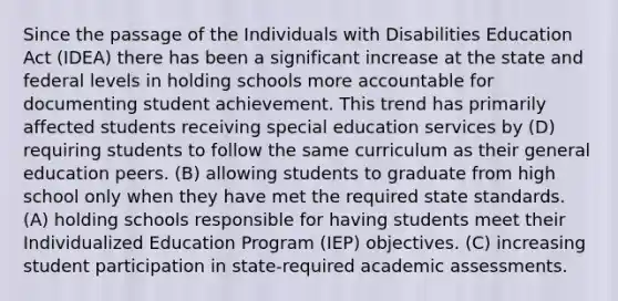 Since the passage of the Individuals with Disabilities Education Act (IDEA) there has been a significant increase at the state and federal levels in holding schools more accountable for documenting student achievement. This trend has primarily affected students receiving special education services by (D) requiring students to follow the same curriculum as their general education peers. (B) allowing students to graduate from high school only when they have met the required state standards. (A) holding schools responsible for having students meet their Individualized Education Program (IEP) objectives. (C) increasing student participation in state-required academic assessments.