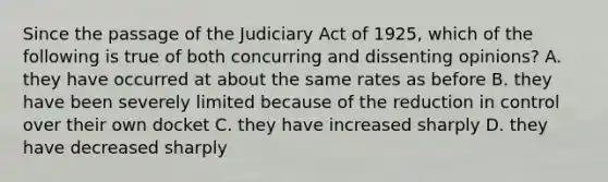 Since the passage of the Judiciary Act of 1925, which of the following is true of both concurring and dissenting opinions? A. they have occurred at about the same rates as before B. they have been severely limited because of the reduction in control over their own docket C. they have increased sharply D. they have decreased sharply