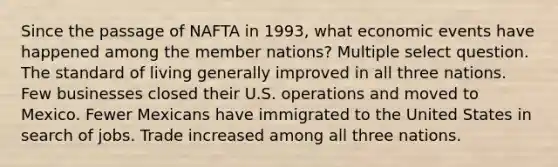 Since the passage of NAFTA in 1993, what economic events have happened among the member nations? Multiple select question. The standard of living generally improved in all three nations. Few businesses closed their U.S. operations and moved to Mexico. Fewer Mexicans have immigrated to the United States in search of jobs. Trade increased among all three nations.