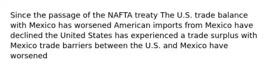 Since the passage of the NAFTA treaty The U.S. trade balance with Mexico has worsened American imports from Mexico have declined the United States has experienced a trade surplus with Mexico trade barriers between the U.S. and Mexico have worsened