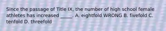 Since the passage of Title IX, the number of high school female athletes has increased _____. A. eightfold WRONG B. fivefold C. tenfold D. threefold