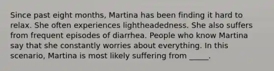 Since past eight months, Martina has been finding it hard to relax. She often experiences lightheadedness. She also suffers from frequent episodes of diarrhea. People who know Martina say that she constantly worries about everything. In this scenario, Martina is most likely suffering from _____.