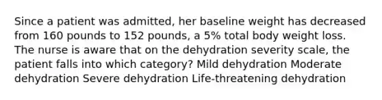 Since a patient was admitted, her baseline weight has decreased from 160 pounds to 152 pounds, a 5% total body weight loss. The nurse is aware that on the dehydration severity scale, the patient falls into which category? Mild dehydration Moderate dehydration Severe dehydration Life-threatening dehydration