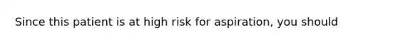 Since this patient is at high risk for aspiration, you should