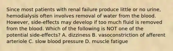 Since most patients with renal failure produce little or no urine, hemodialysis often involves removal of water from the blood. However, side-effects may develop if too much fluid is removed from the blood. Which of the following is NOT one of the potential side-effects? A. dizziness B. vasoconstriction of afferent arteriole C. slow blood pressure D. muscle fatigue