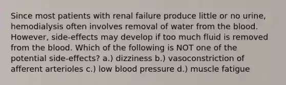 Since most patients with renal failure produce little or no urine, hemodialysis often involves removal of water from the blood. However, side-effects may develop if too much fluid is removed from the blood. Which of the following is NOT one of the potential side-effects? a.) dizziness b.) vasoconstriction of afferent arterioles c.) low blood pressure d.) muscle fatigue