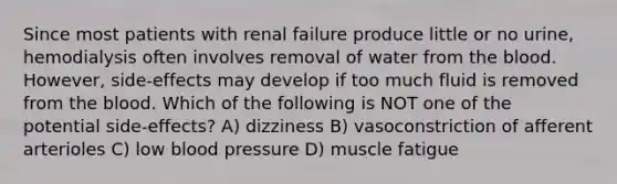 Since most patients with renal failure produce little or no urine, hemodialysis often involves removal of water from <a href='https://www.questionai.com/knowledge/k7oXMfj7lk-the-blood' class='anchor-knowledge'>the blood</a>. However, side-effects may develop if too much fluid is removed from the blood. Which of the following is NOT one of the potential side-effects? A) dizziness B) vasoconstriction of afferent arterioles C) low <a href='https://www.questionai.com/knowledge/kD0HacyPBr-blood-pressure' class='anchor-knowledge'>blood pressure</a> D) muscle fatigue