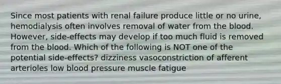 Since most patients with renal failure produce little or no urine, hemodialysis often involves removal of water from <a href='https://www.questionai.com/knowledge/k7oXMfj7lk-the-blood' class='anchor-knowledge'>the blood</a>. However, side-effects may develop if too much fluid is removed from the blood. Which of the following is NOT one of the potential side-effects? dizziness vasoconstriction of afferent arterioles low <a href='https://www.questionai.com/knowledge/kD0HacyPBr-blood-pressure' class='anchor-knowledge'>blood pressure</a> muscle fatigue