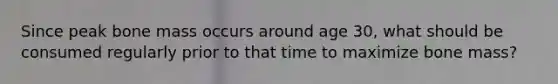 Since peak bone mass occurs around age 30, what should be consumed regularly prior to that time to maximize bone mass?
