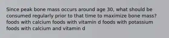 Since peak bone mass occurs around age 30, what should be consumed regularly prior to that time to maximize bone mass? foods with calcium foods with vitamin d foods with potassium foods with calcium and vitamin d