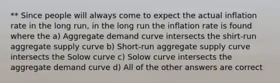 ** Since people will always come to expect the actual inflation rate in the long run, in the long run the inflation rate is found where the a) Aggregate demand curve intersects the shirt-run aggregate supply curve b) Short-run aggregate supply curve intersects the Solow curve c) Solow curve intersects the aggregate demand curve d) All of the other answers are correct