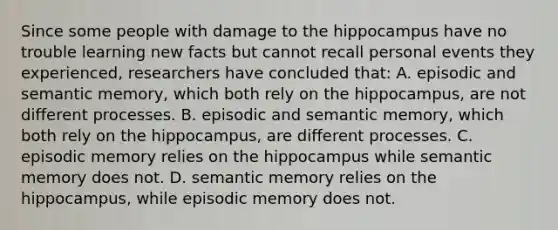 Since some people with damage to the hippocampus have no trouble learning new facts but cannot recall personal events they experienced, researchers have concluded that: A. episodic and semantic memory, which both rely on the hippocampus, are not different processes. B. episodic and semantic memory, which both rely on the hippocampus, are different processes. C. episodic memory relies on the hippocampus while semantic memory does not. D. semantic memory relies on the hippocampus, while episodic memory does not.