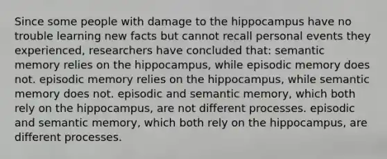 Since some people with damage to the hippocampus have no trouble learning new facts but cannot recall personal events they experienced, researchers have concluded that: semantic memory relies on the hippocampus, while episodic memory does not. episodic memory relies on the hippocampus, while semantic memory does not. episodic and semantic memory, which both rely on the hippocampus, are not different processes. episodic and semantic memory, which both rely on the hippocampus, are different processes.