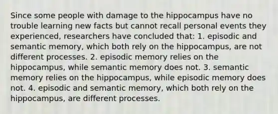 Since some people with damage to the hippocampus have no trouble learning new facts but cannot recall personal events they experienced, researchers have concluded that: 1. episodic and semantic memory, which both rely on the hippocampus, are not different processes. 2. episodic memory relies on the hippocampus, while semantic memory does not. 3. semantic memory relies on the hippocampus, while episodic memory does not. 4. episodic and semantic memory, which both rely on the hippocampus, are different processes.