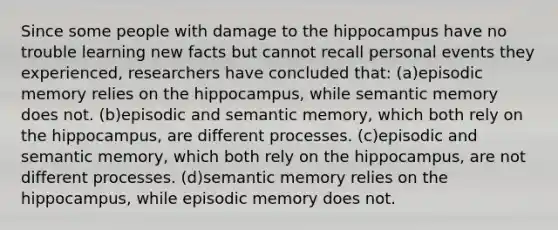 Since some people with damage to the hippocampus have no trouble learning new facts but cannot recall personal events they experienced, researchers have concluded that: (a)episodic memory relies on the hippocampus, while semantic memory does not. (b)episodic and semantic memory, which both rely on the hippocampus, are different processes. (c)episodic and semantic memory, which both rely on the hippocampus, are not different processes. (d)semantic memory relies on the hippocampus, while episodic memory does not.